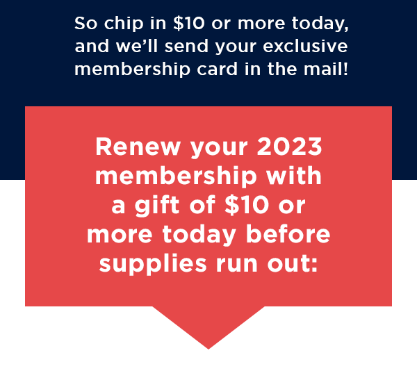 This is one of your last chances to become a member – chip in $10 or more today, and we’ll send your exclusive membership card in the mail!
