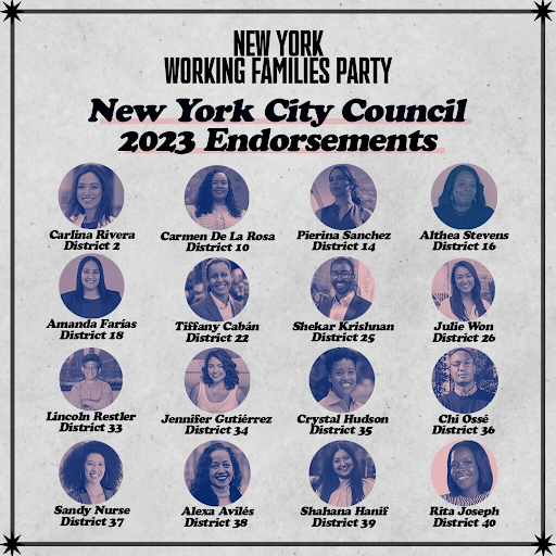 New York Working Families Party City Council 2023 Endorsements. Carlina Rivera, District 2; Carmen De La Rosa, District 10; Pierina Sanchez, District 14; Althea Stevens, District 16; Amanda Farias, District 18; Tiffany Caban, District 22; Shekar Krishnan, District 25; Julie Won, District 26; Lincoln Restler, District 33; Jennifer Gutierrez, District 34; Crystal Hudson, District 35; Chi Osse, District 36; Sandy Nurse, District 37; Alexa Aviles, District 38; Shahana Hanif, District 39; Rita Joseph, District 40. Headshots of candidates.