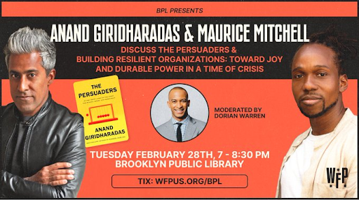 BPL Presents: Anand Giridharadas and Maurice Mitchell discuss The Persuaders and Building Resilient Organizations: Toward Joy and Durable Power in a Time of Crisis. Moderated by Dorian Warren. Tuesday, Feburary 28th, 7 - 8:30 PM. Brooklyn Public Library. Tix: Wfpus.org/BPL. Photo of Maurice Mitchell and Anand Giridharadas with The Persuaders.