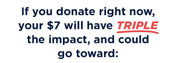                           If you donate right now, your $7 will have THREE TIMES the impact, and could go toward: 