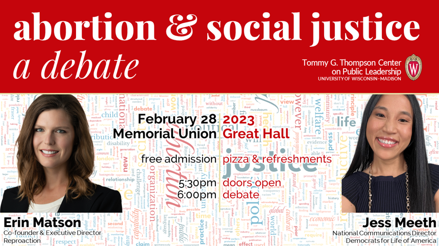 a red banner reads abortion & social justice a debate Tommy G. Thompson Center on Public Leadership. Photos featured are of Erin Matson, Co-Founder and Executive Director for Reproaction and Jess Meeth National Communications Director Democrats for Life of America. 