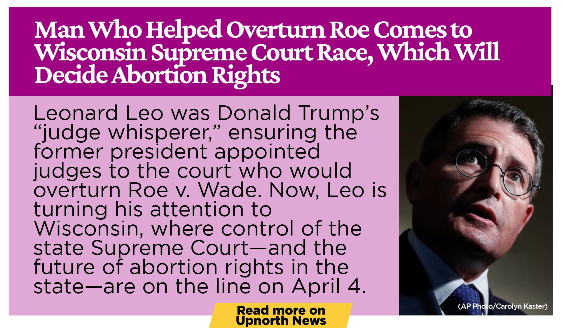Man Who Helped Overturn Roe Comes to Wisconsin Supreme Court Race, Which Will Decide Abortion Rights Leonard Leo was Donald Trump’s “judge whisperer,” ensuring the former president appointed judges to the court who would overturn Roe v. Wade. Now, Leo is turning his attention to Wisconsin, where control of the state Supreme Court—and the future of abortion rights in the state—are on the line on April 4. 