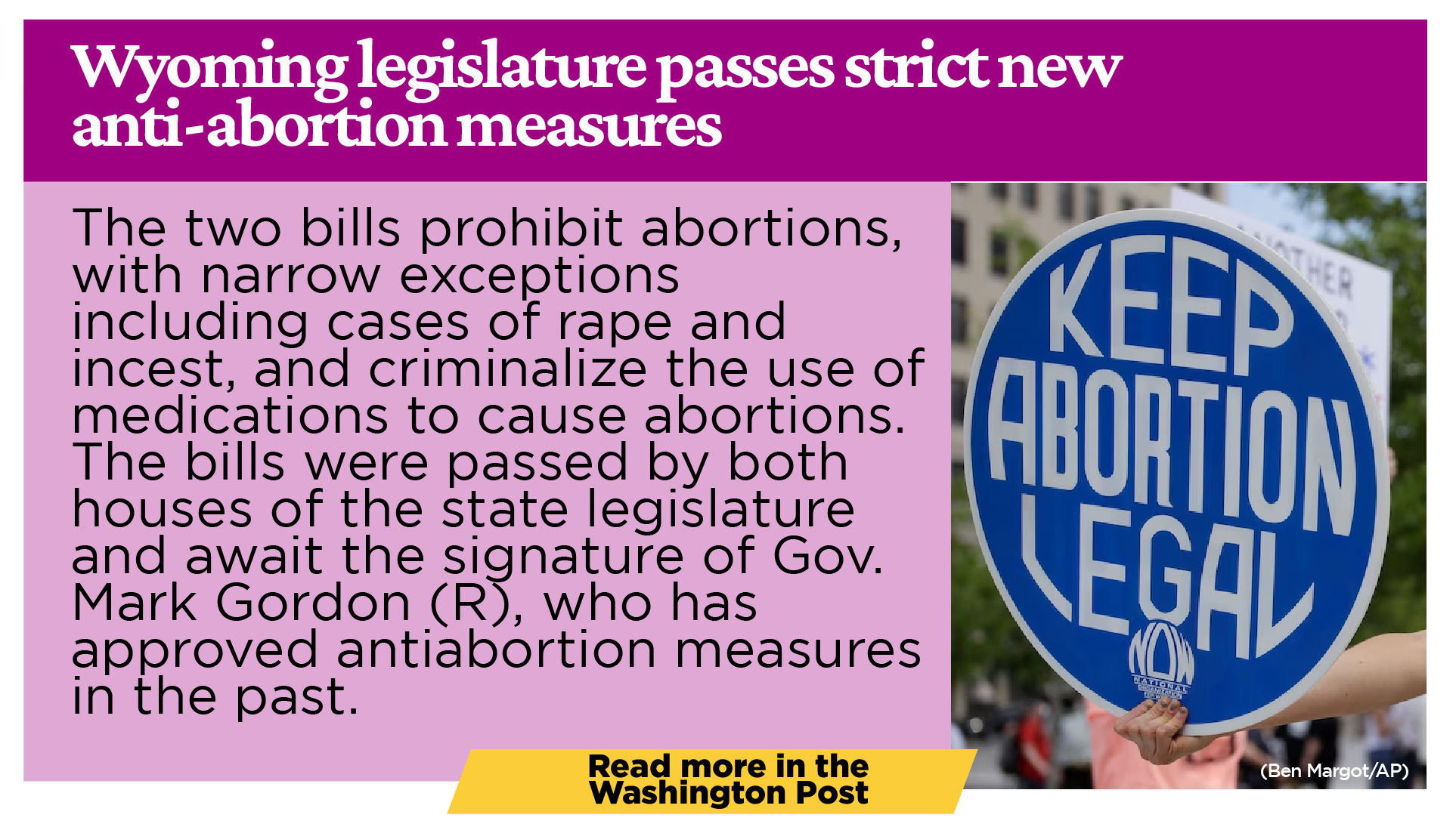 Wyoming legislature passes strict new anti-abortion measures The two bills prohibit abortions, with narrow exceptions including cases of rape and incest, and criminalize the use of medications to cause abortions. The bills were passed by both houses of the state legislature and await the signature of Gov. Mark Gordon (R), who has approved antiabortion measures in the past. Gordon has 15 calendar days to act on the bills and will consider them carefully, said his spokesman Michael Pearlman.