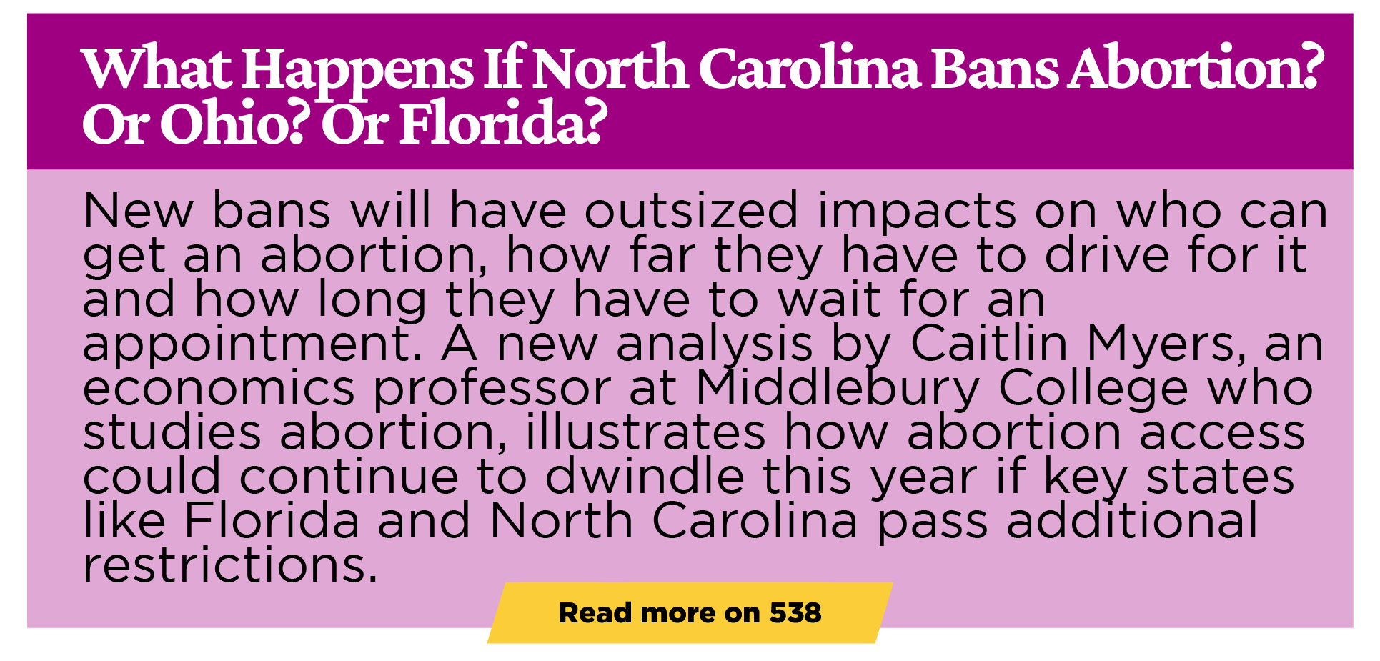What Happens If North Carolina Bans Abortion? Or Ohio? Or Florida? New bans will have outsized impacts on who can get an abortion, how far they have to drive for it and how long they have to wait for an appointment. A new analysis by Caitlin Myers, an economics professor at Middlebury College who studies abortion, illustrates how abortion access could continue to dwindle this year if key states like Florida and North Carolina pass additional restrictions.