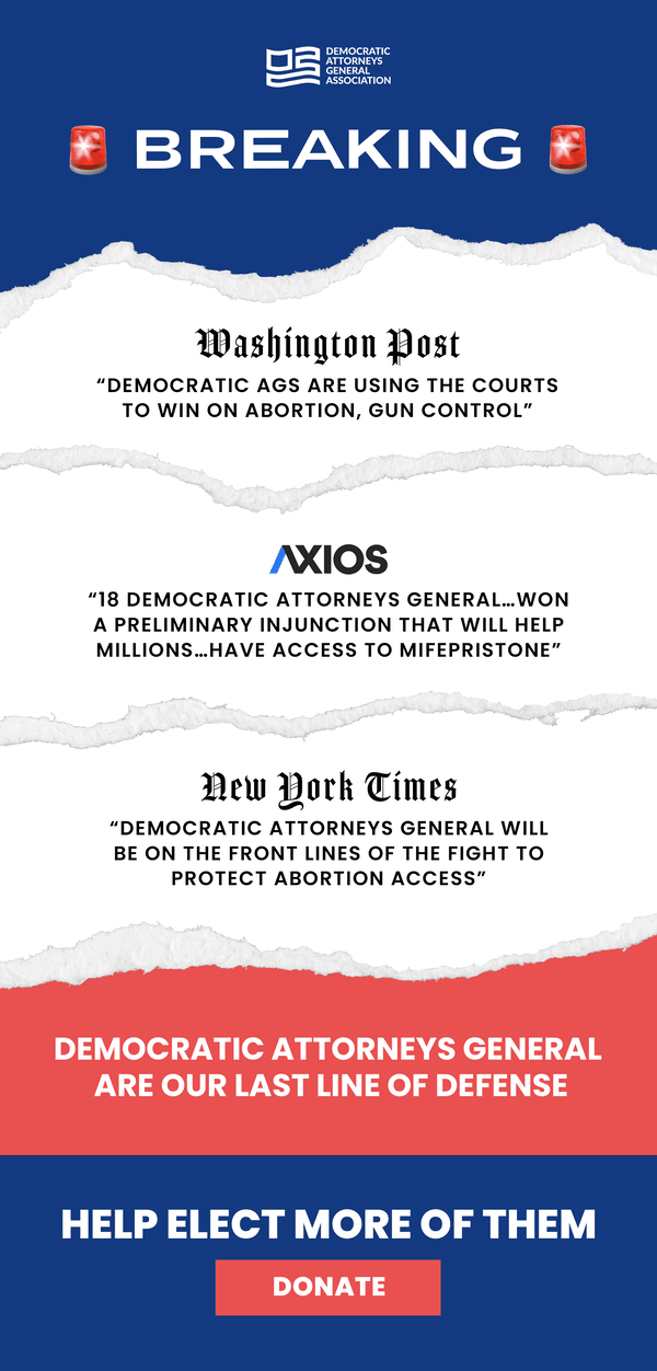 Breaking: Washington Post- "Democratic AGS are using the courts to win on abortion, gun control" | Axios: "18 Democratic Attorneys General... won a preliminary injunction that will help millions...have access to mifepristone" | New York Times: "Democratic Attorneys General will be on the front lines of the fight to protect abortion access" | Democratic Attorneys General are our last line of defense | Help Elect More of Them