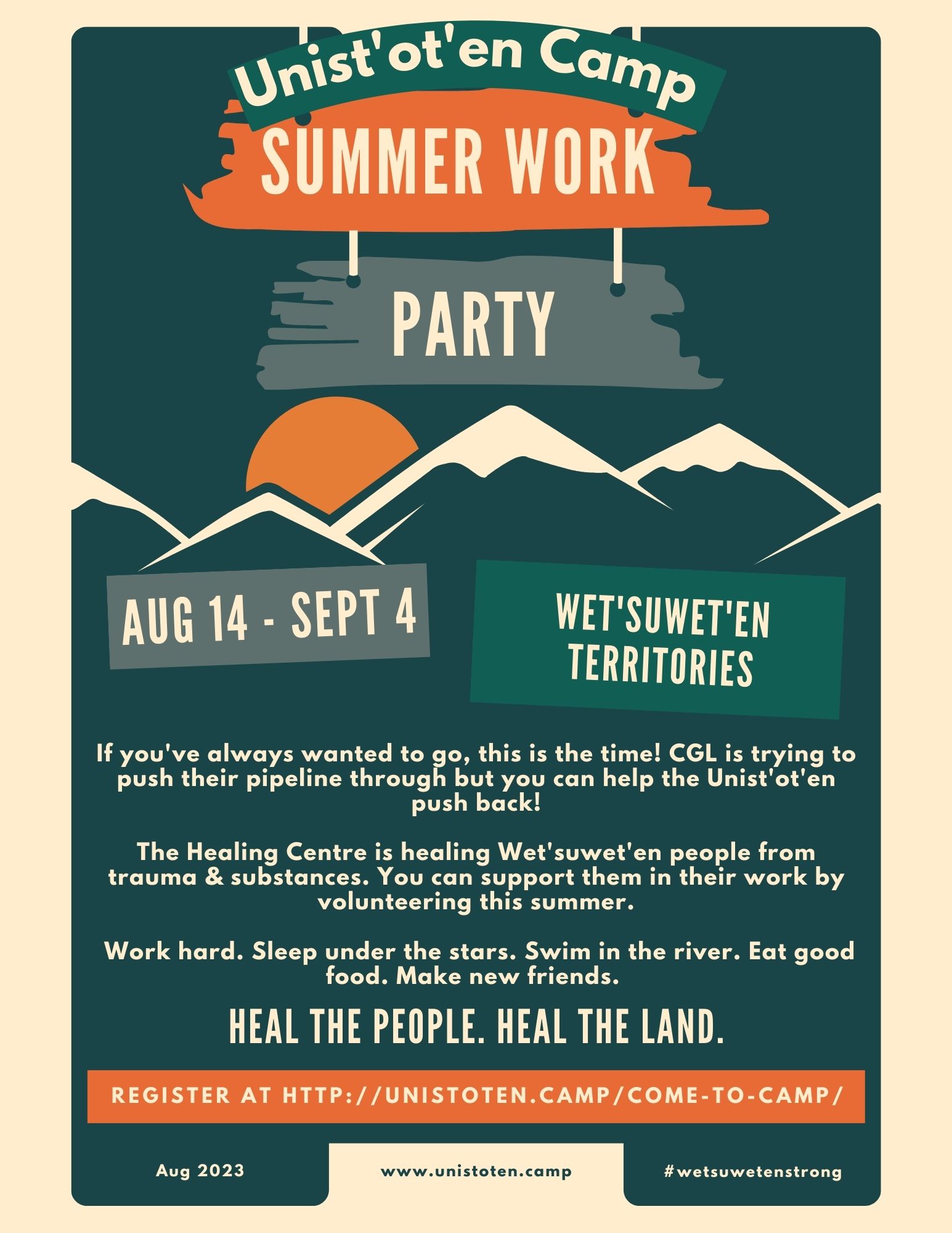 Unist'ot'en Camp SUMMER WORK PARTY AUG 14 - SEPT 4 WET'SUWET'EN TERRITORIES If you've always wanted to go, this is the time! CGL is trying...  to push their pipeline through but you can help the Unist'ot'en push back! The Healing Centre is healing Wet'suwet'en people from trauma & substances. You can support them in their work by volunteering this summer. Work hard. Sleep under the stars. Swim in the river. Eat good food. Make new friends. HEAL THE PEOPLE. HEAL THE LAND. REGISTER AT HTTP://UNISTOTEN.CAMP/COME-TO-CAMP/ Aug 2023 www.unistoten.camp #wetsuwetenstrong