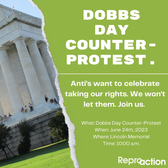 image of lincoln memorial with a tear in the page and green background to the right, with white text over that reads: dobbs day counter-protest. Anti’s want to celebrate taking our rights. We won’t let them. Join us. What: Dobbs Day Counter-Protest When: June 24th, 2023 Where: Lincoln Memorial Time: 10am. Reproaction Logo is below.]