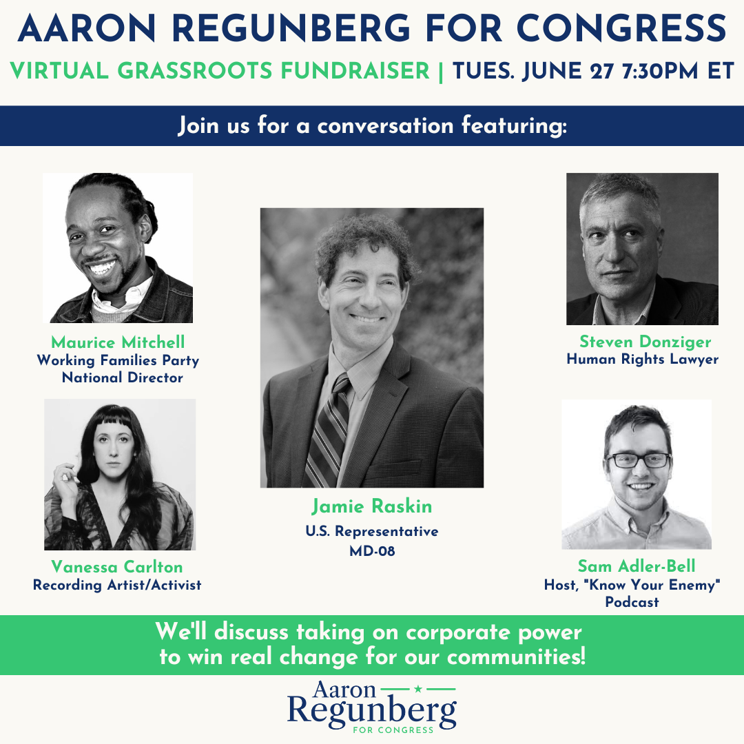 Aaron Regunberg for Congress Virtual Grassroots Fundraiser, Tuesday June 27 at 7:30 PM ET. Join us for a conversation featuring Maurice Mitchell, Working Families Party National Director; Jamie Raskin, U.S. Representative for MD-04; Steven Denzinger, Human  Rights Lawyer; Vanessa Carlton, Recording Artist/Activist; Sam Adler-Bell, Host, 