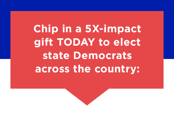 chip in a 5X-impact gift TODAY to elect state Dems across the country