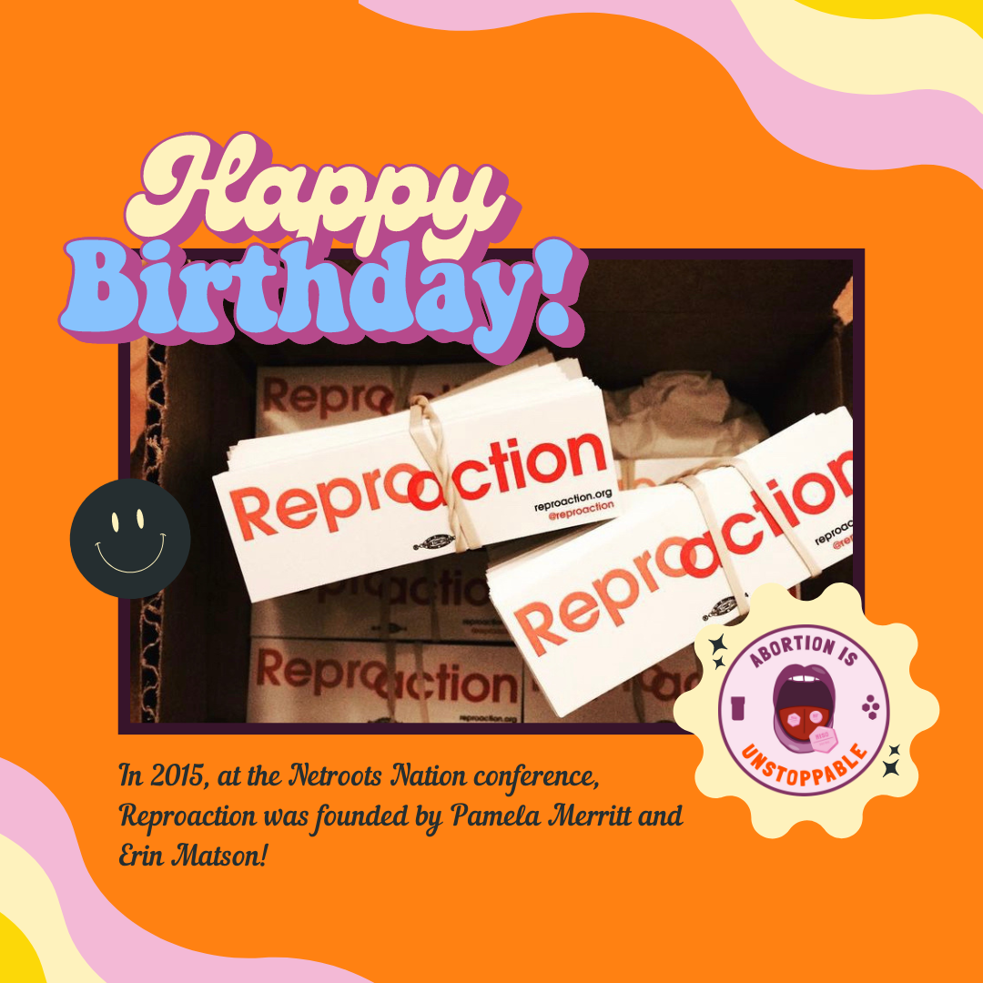 Alt image: an orange background with a photograph in the center of bundles of Reproaction stickers. Bubble letters read Happy Birthday! Under the image it says: In 2015, at the Netroots Nation conference, Reproaction was founded by Pamela Merritt and Erin Matson! An image in the corner shows an open mouth with three pills and the words: Abortion is Unstoppable.