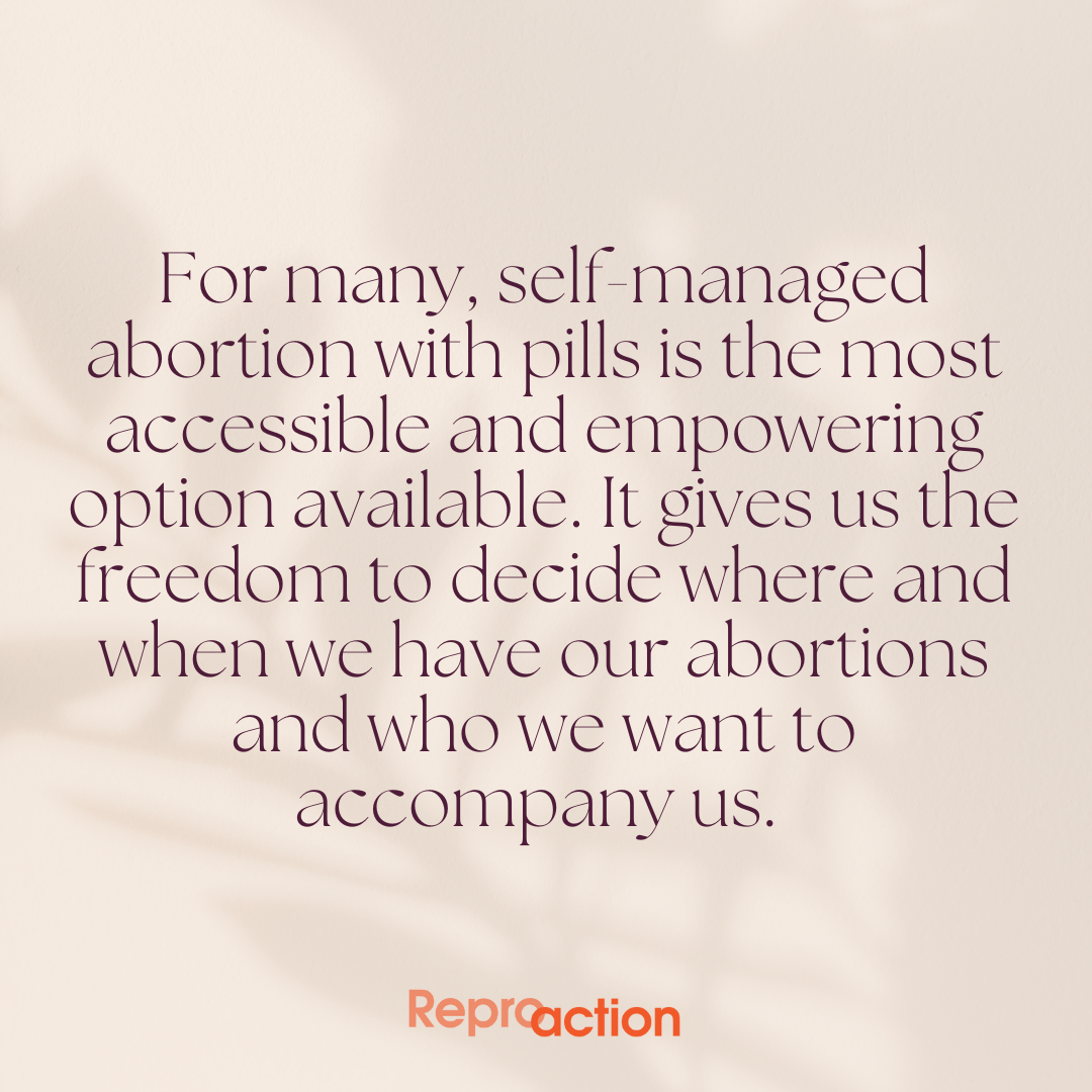 Graphic is on a white background reads “For many, self-managed abortion with pills is the most accessible and empowering option available. It gives us the freedom to decide where and when we have our abortions and who we want to accompany us.” Below this is the Reproaction logo in orange.