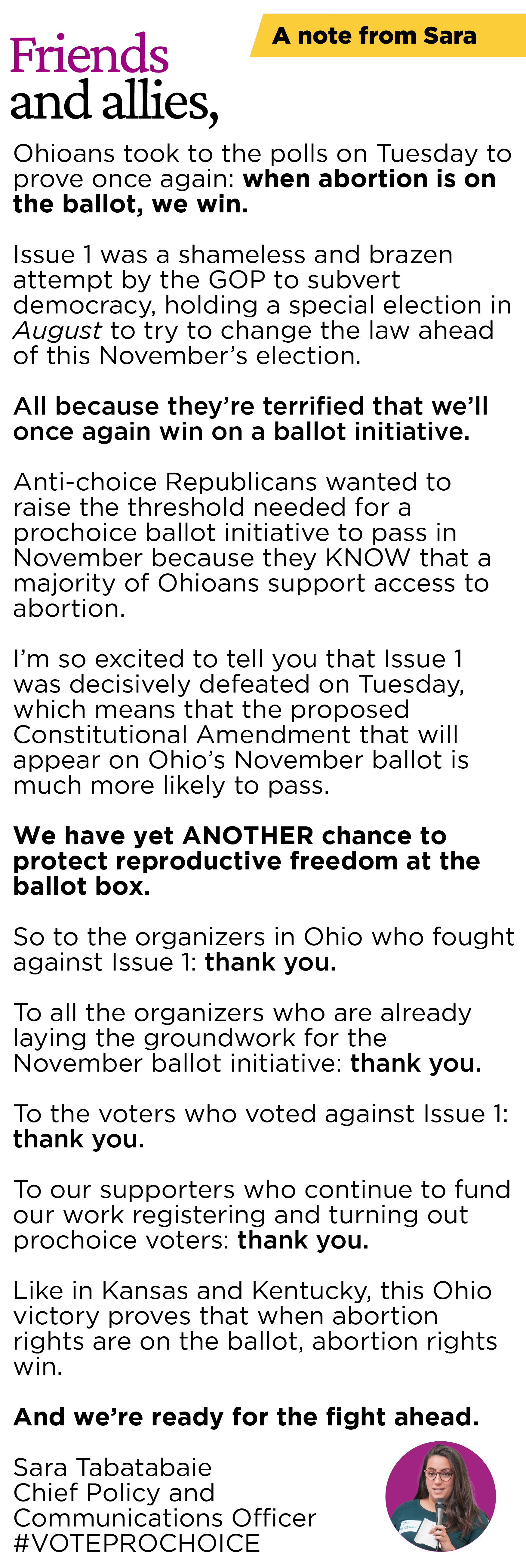 A NOTE FROM SARA:  Friends and allies,  Ohioans took to the polls on Tuesday to prove once again: when abortion is on the ballot, we win.  Issue 1 was a shameless and brazen attempt by the GOP to subvert democracy, holding a special election in August to try to change the law ahead of this November’s election. All because they’re terrified that we’ll once again win on a ballot initiative.  Anti-choice Republicans wanted to raise the threshold needed for a prochoice ballot initiative to pass in November because they KNOW that a majority of Ohioans support access to abortion.   I’m so excited to tell you that Issue 1 was decisively defeated on Tuesday, which means that the proposed Constitutional Amendment that will appear on Ohio’s November ballot is much more likely to pass.   We have yet ANOTHER chance to protect reproductive freedom at the ballot box.  So to the organizers in Ohio who fought against Issue 1: thank you.   To all the organizers who are already laying the groundwork for the November ballot initiative: thank you.   To the voters who voted against Issue 1: thank you.  To our supporters who continue to fund our work registering and turning out prochoice voters: thank you.  Like in Kansas and Kentucky, this Ohio victory proves that when abortion rights are on the ballot, abortion rights win.   And we’re ready for the fight ahead.   Sara Tabatabaie Chief Policy and Communications Officer #VOTEPROCHOICE