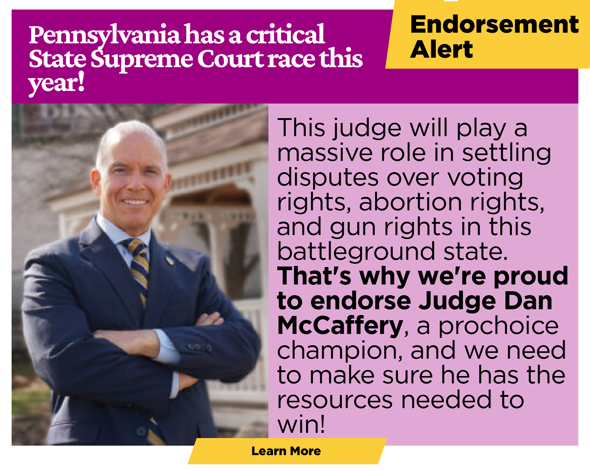 ENDORSEMENT ANNOUNCEMENT Pennsylvania has a critical State Supreme Court race this year! This judge will play a massive role in settling disputes over voting rights, abortion rights, and gun rights in this presidential battleground state. That's why we're proud to endorse Judge Dan McCaffery, a prochoice champion, and we need to make sure he has the resources he needs to win! [Learn more]