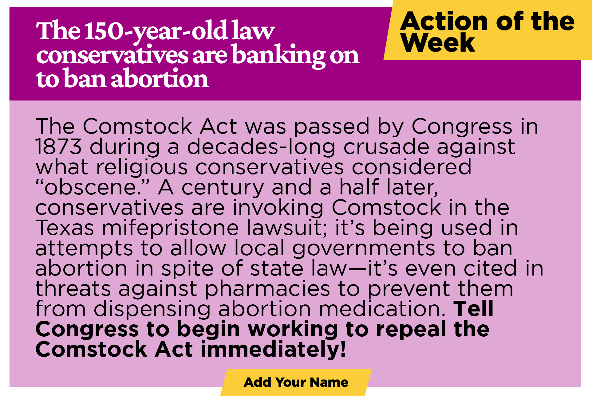 ACTION OF THE WEEK The 150-year-old law conservatives are banking on to ban abortion The Comstock Act was passed by Congress in 1873 during a decades-long crusade against what religious conservatives considered “obscene.” A century and a half later, conservatives are invoking Comstock in the Texas mifepristone lawsuit; it’s being used in attempts to allow local governments to ban abortion in spite of state law—it’s even cited in threats against pharmacies to prevent them from dispensing abortion medication.  Tell Congress to begin working to repeal the Comstock Act immediately! [Add your name]