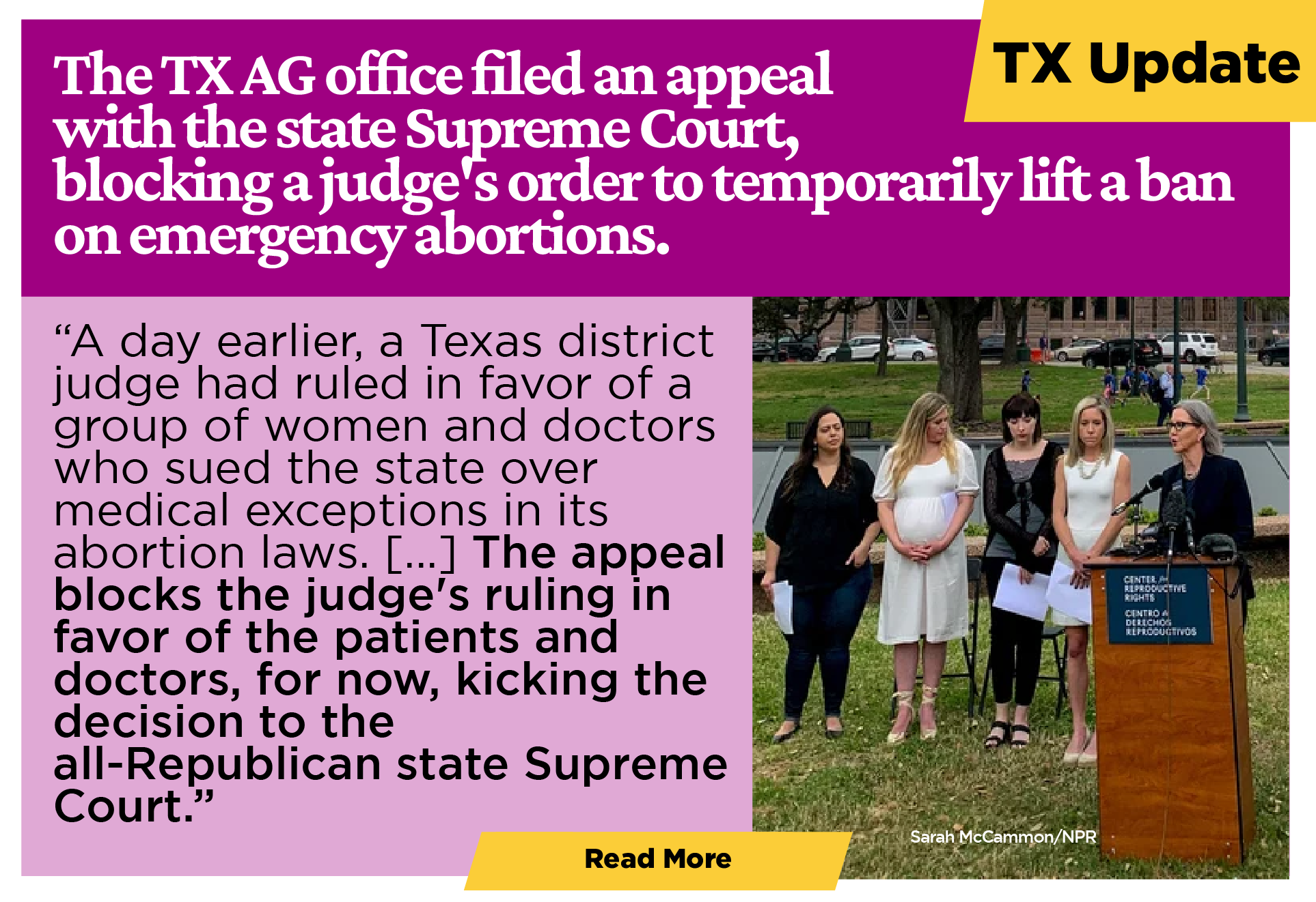 TEXAS UPDATES The Texas attorney general's office has filed an appeal with the state Supreme Court, effectively blocking a judge's hours-old order that temporarily lifted a ban on emergency abortions. “A day earlier, a Texas district judge had ruled in favor of a group of women and doctors who sued the state over medical exceptions in its abortion laws. The women argued that medical exceptions in the state's abortion bans lack clarity, putting patients in danger during medically complicated pregnancies. The appeal blocks the judge's ruling in favor of the patients and doctors, for now, kicking the decision to the all-Republican state Supreme Court.” [Learn more]