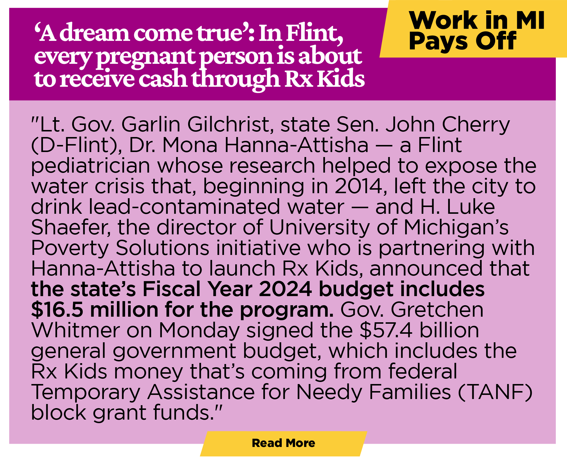 WORK IN MICHIGAN PAYS OFF ‘A dream come true’: In Flint, every pregnant person is about to receive cash through Rx Kids "Lt. Gov. Garlin Gilchrist, state Sen. John Cherry (D-Flint), Dr. Mona Hanna-Attisha – a Flint pediatrician whose research helped to expose the water crisis that, beginning in 2014, left the city to drink lead-contaminated water – and H. Luke Shaefer, the director of University of Michigan’s Poverty Solutions initiative who is partnering with Hanna-Attisha to launch Rx Kids, announced that the state’s Fiscal Year 2024 budget includes $16.5 million for the program. Gov. Gretchen Whitmer on Monday signed the $57.4 billion general government budget, which includes the Rx Kids money that’s coming from federal Temporary Assistance for Needy Families (TANF) block grant funds." [Learn more]