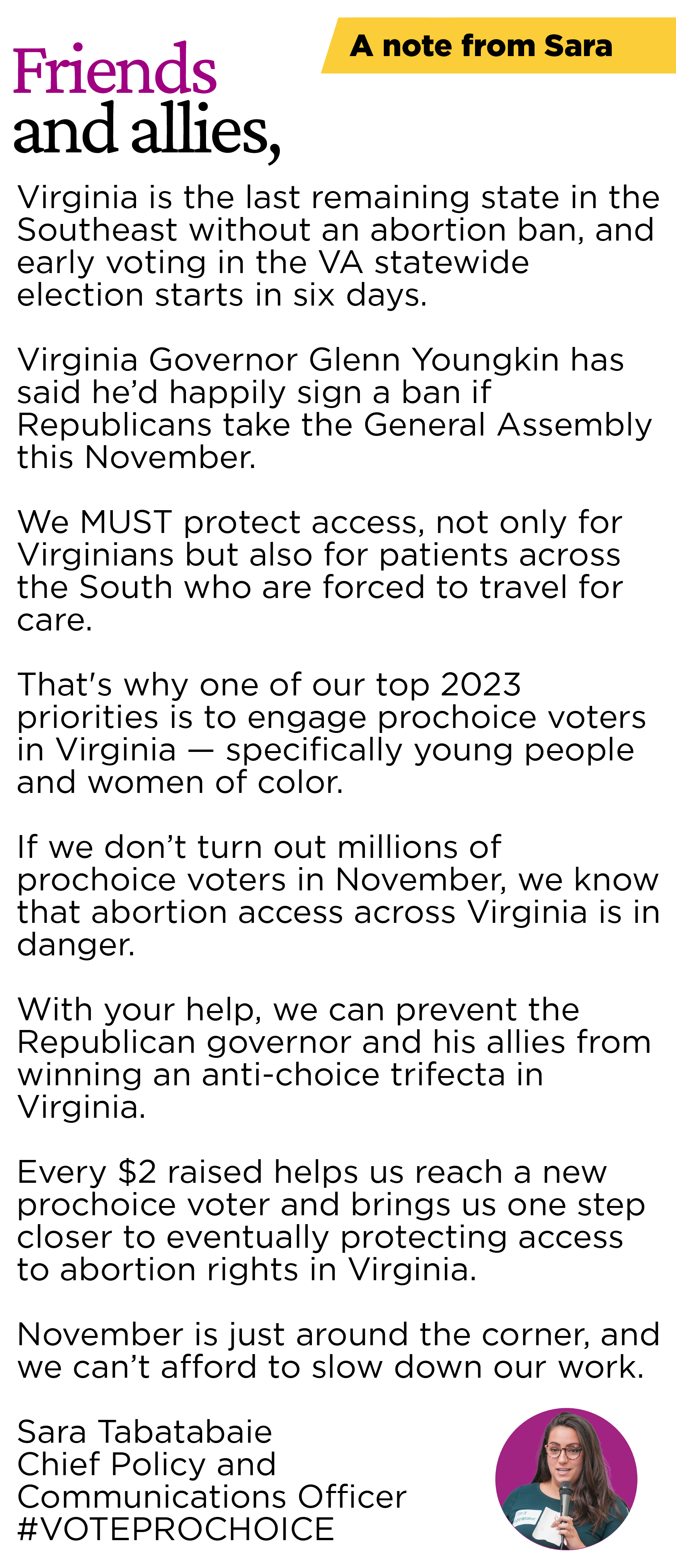 A note from Sara:  Friend, Virginia is the last remaining state in the Southeast without an abortion ban, and early voting in the VA statewide election starts one week from today.  Virginia Governor Glenn Youngkin has said he’d happily sign a ban if Republicans take the General Assembly this November.  We MUST protect access, not only for Virginians but also for patients across the South who are forced to travel for care. That's why one of our top 2023 priorities is to engage prochoice voters in Virginia — specifically young people and women of color. If we don’t turn out millions of prochoice voters in November, we know that abortion access across Virginia is in danger.  With your help, we can prevent the Republican governor and his allies from winning an anti-choice trifecta in Virginia.  Every $2 raised helps us reach a new prochoice voter and brings us one step closer to eventually protecting access to abortion rights in Virginia. November is just around the corner, and we can’t afford to slow down our work.  Sara Tabatabaie Chief Political and Communications Officer #VOTEPROCHOICE