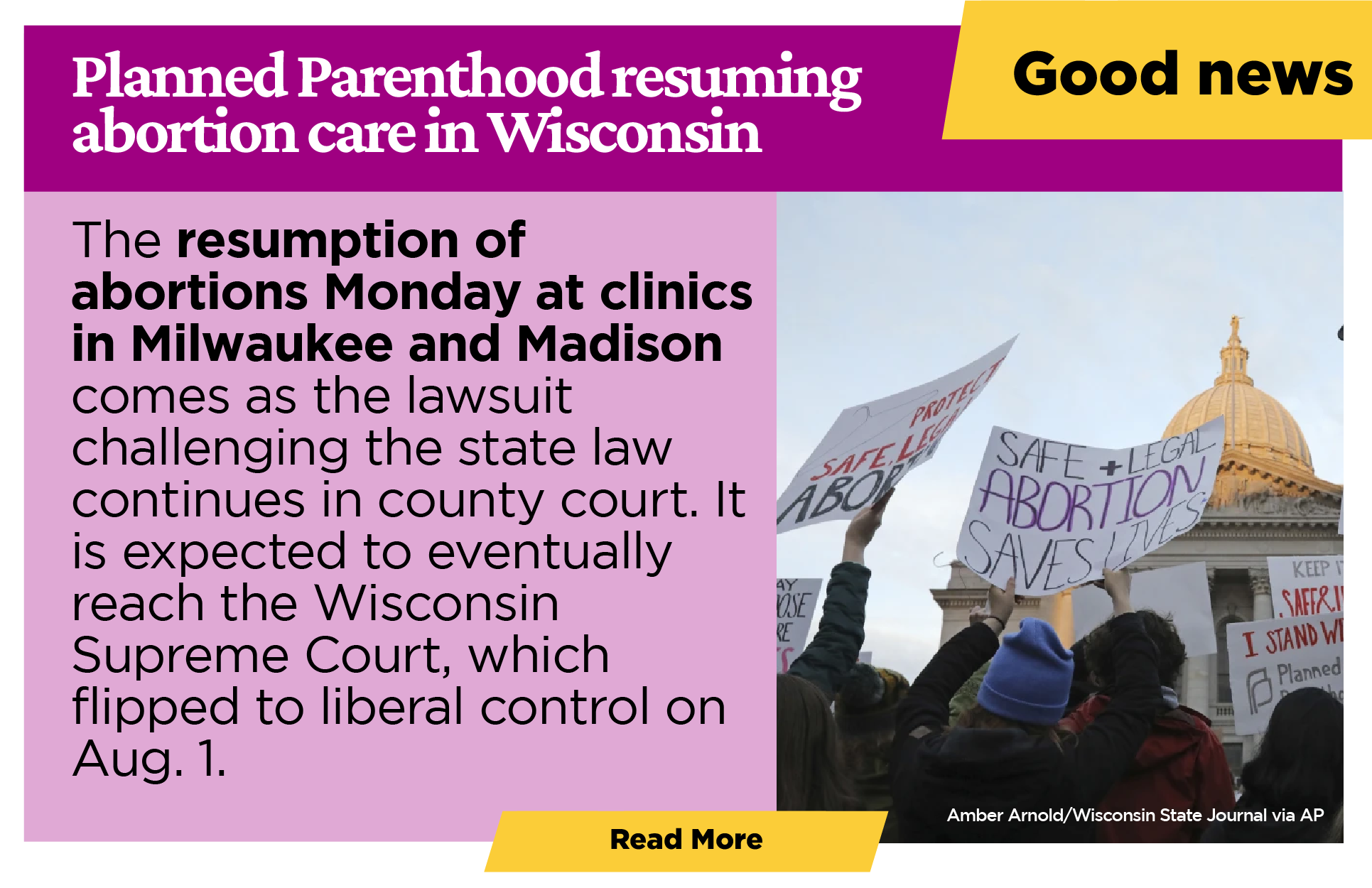 Good News:   Planned Parenthood resuming abortion care in Wisconsin  The resumption of abortions Monday at clinics in Milwaukee and Madison comes as the lawsuit challenging the state law continues in county court. It is expected to eventually reach the Wisconsin Supreme Court, which flipped to liberal control on Aug. 1.