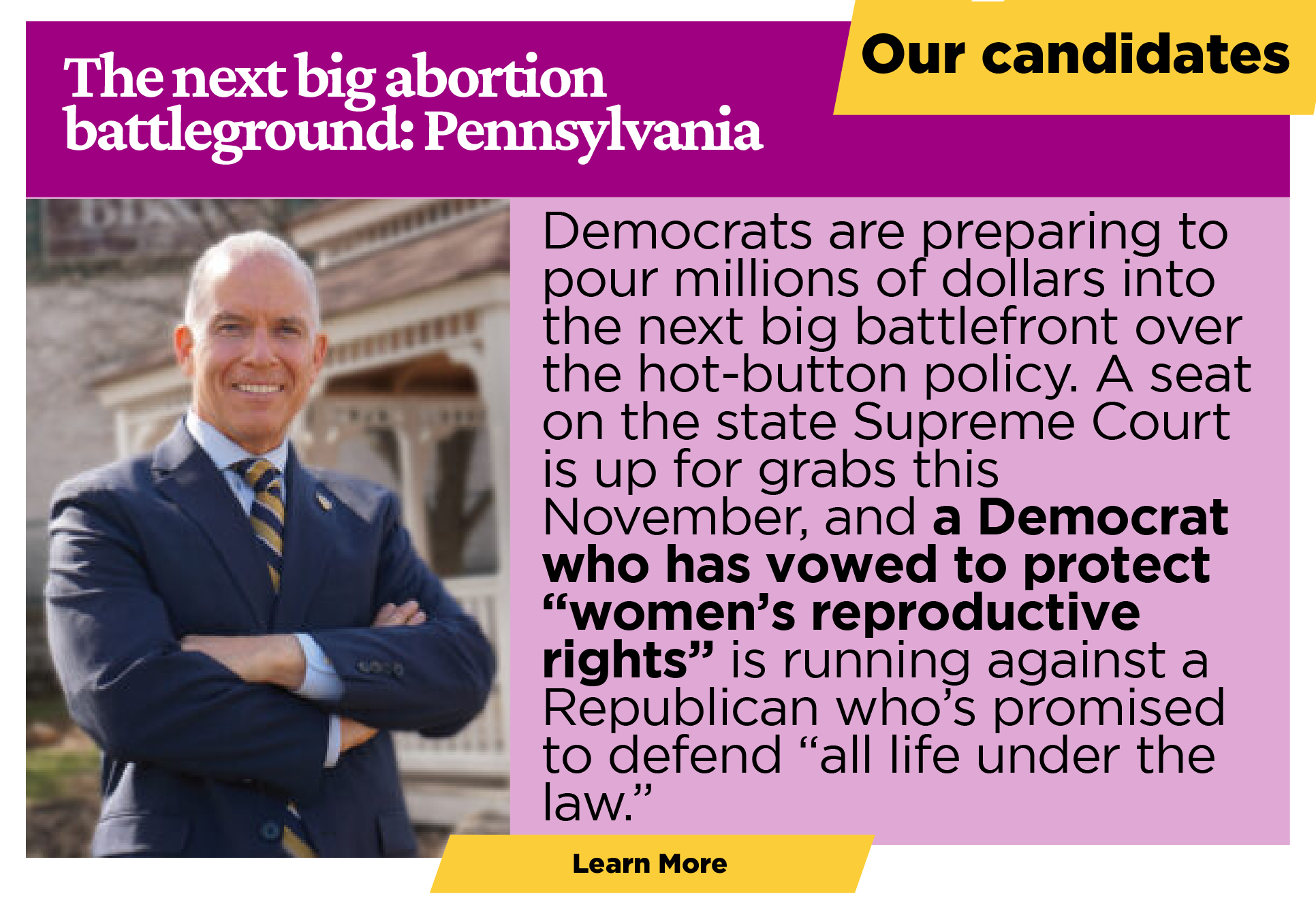 Our candidates:  The next big abortion battleground: Pennsylvania  Less than a month after their double-digit victory on abortion rights in Ohio, Democrats are preparing to pour millions of dollars into the next big battlefront over the hot-button policy. Across the border in Pennsylvania, a seat on the state Supreme Court is up for grabs this November, and a Democrat who has vowed to protect “women’s reproductive rights” is running against a Republican who’s promised to defend “all life under the law.”