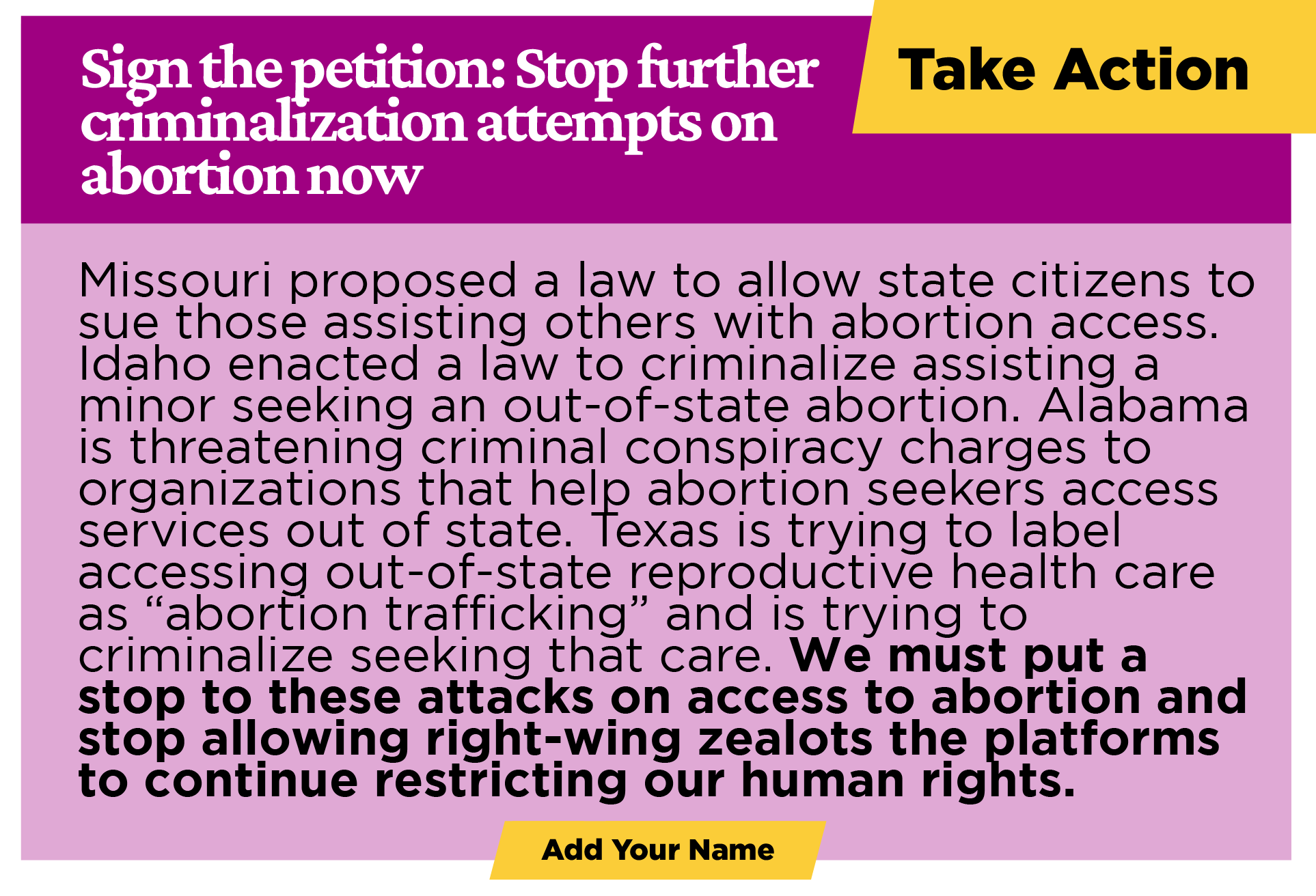 Take action:  Sign the petition: Stop further criminalization attempts on abortion now GOP-controlled states are now attempting to criminalize traveling out of state for reproductive care. Missouri proposed a law to allow state citizens to sue those assisting others with abortion access. Idaho enacted a law to criminalize assisting a minor seeking an out-of-state abortion. Alabama is threatening criminal conspiracy charges to organizations that help Alabama abortion seekers access services out of state. Texas is trying to label accessing out-of-state reproductive health care as “abortion trafficking” and is trying to criminalize seeking that care. Enough is enough. We must put a stop to these attacks on our access to abortion health care and stop allowing right-wing zealots the platforms to continue to make up rules restricting our human rights.  [Add Your Name]