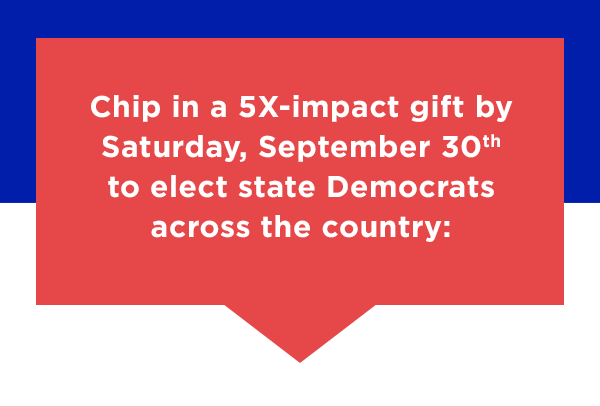 Chip in a 5X-impact gift before Saturday, September 30th to elect state Democrats across the country: