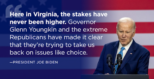 President Biden: Here in Virginia, the stakes have never been higher. Governor Glenn Youngkin and the extreme Republicans have made it clear that they're trying to take us back on issues like choice