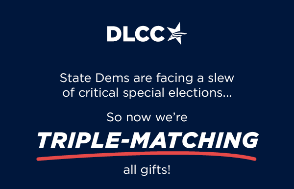 State Dems are facing a slew of critical special elections in 2023 So now we're TRIPLE-matching all gifts!