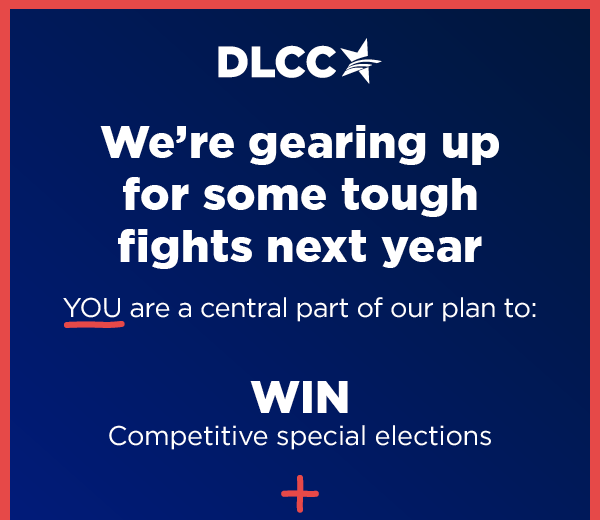           We're gearing up for some tough fights next year YOU are a central part of our plan to: WIN Competitive special elections           