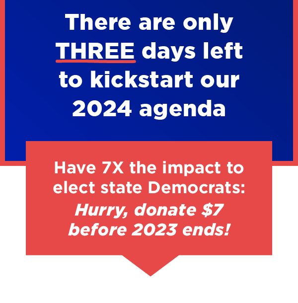 There are only THREE days left to kickstart our 2024 agenda           Have 7X the impact to elect state Democrats: Hurry, donate $7 before 2023 ends →          