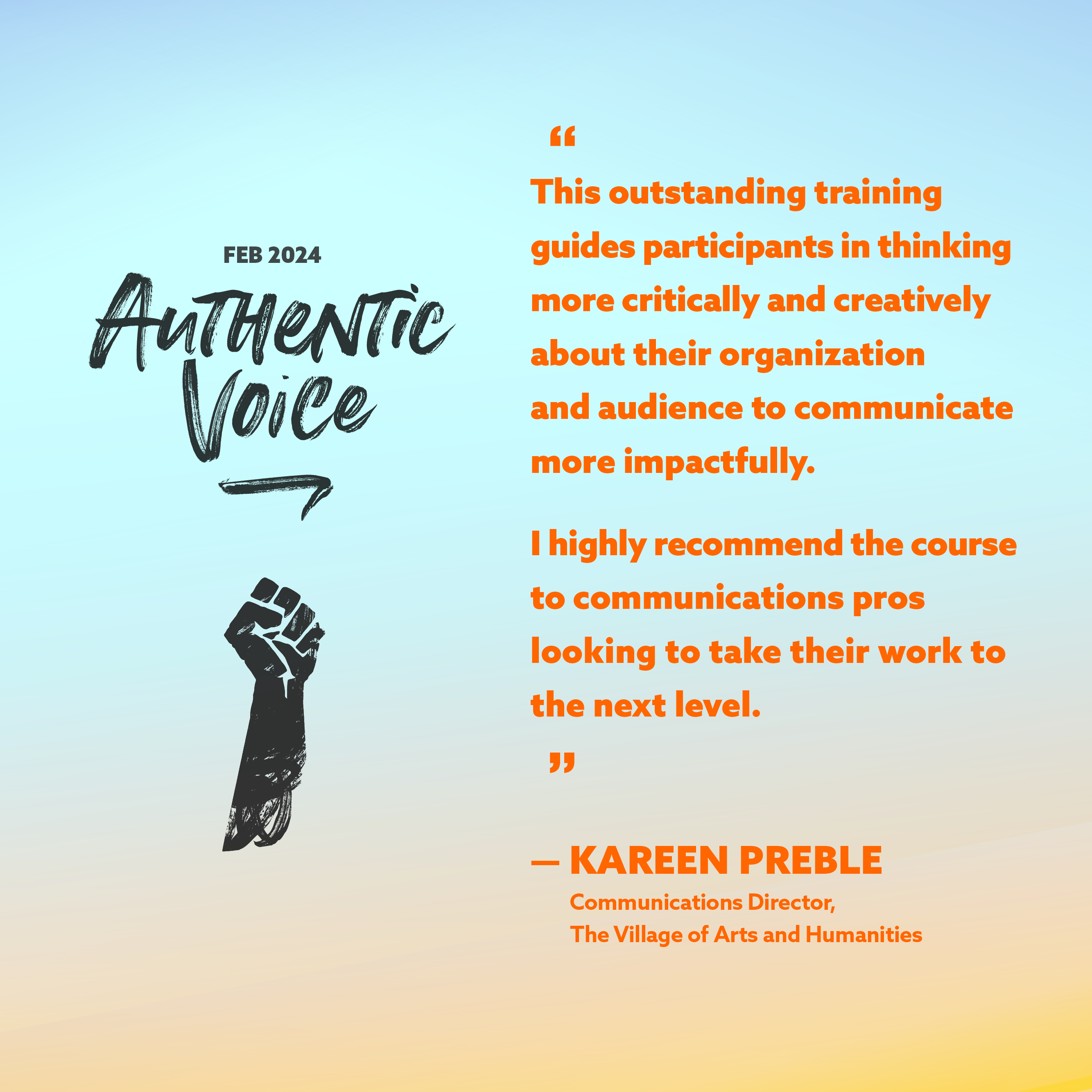 This outstanding training guides participants in thinking more critically and creatively about their organization and audience to communicate more impactfully. I highly recommend it to communications pros looking to take their work to the next level.    -Kareen Preble, Communications Director at The Village of Arts and Humanities