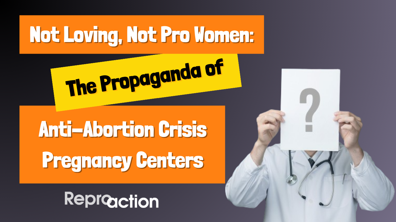 A gray background with a stock image of a doctor on it reads “Not Loving, Not Pro Women: The Propaganda of Anti-Abortion Crisis pregnancy Centers” below this is the Reproaction logo in white.