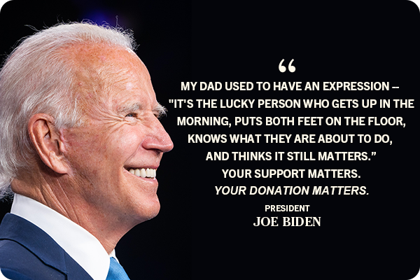 My dad used to have an expression -- 'It's the lucky person who gets up in the morning, puts both feet on the floor, knows what they are about to do, and thinks it still matters.' Your support matters. Your donation matters. -- Joe Biden