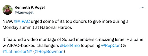 Tweet from Kenneth P. Vogel (@kenvogel): NEW: @AIPAC urged some of its top donors to give more during a Monday summit at National Harbor. It featured a video montage of Squad members criticizing Israel + a panel w AIPAC-backed challengers @bell4mo (opposing @RepCori) & @LatimerforNY (@RepBowman)