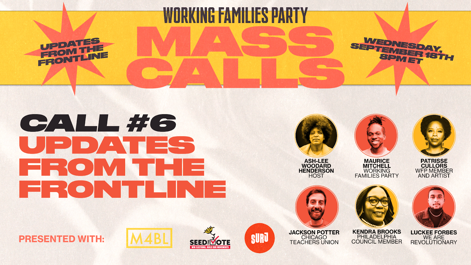 Working Families Party Mass Calls. Updates from the frontlines. Wednesday, September 18th 8PM ET. Call #6 Updates from the frontline. Guest speakers: Ash-Lee Woodard Henderson Host. Maurice Mitchell, Working Families Party. Patrisse Cullors, WFP Member and Artist. Jackson Potter, Chicago Teachers Union. Luckee Forbes, We Are Revolutionary. Presented with M4BL, Seed the Vote, and SURJ.