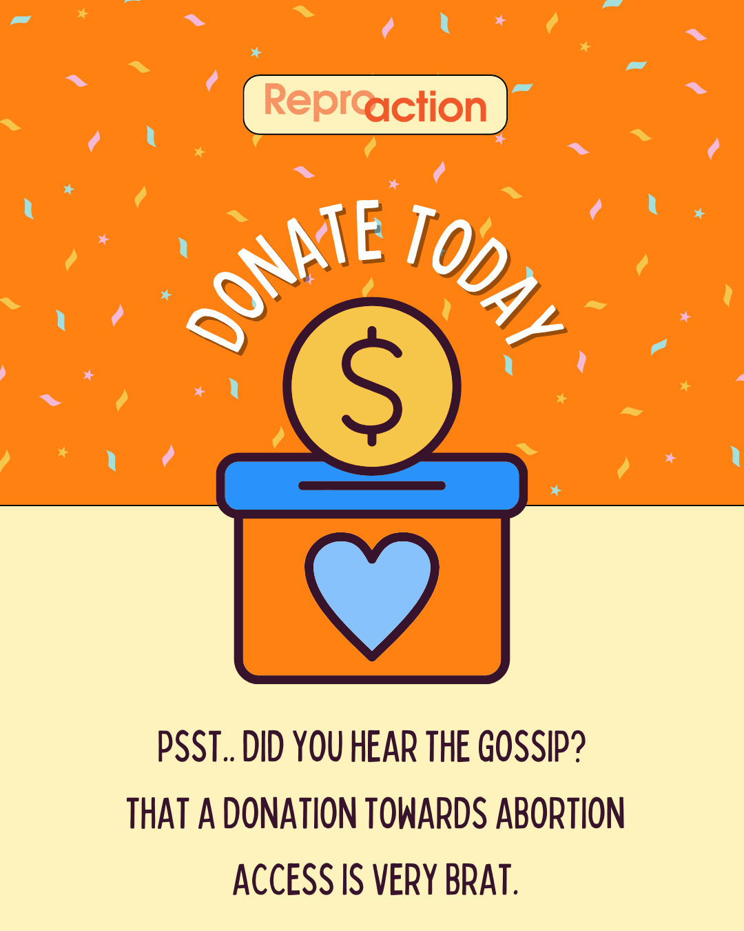 States ”Reproaction. Donate today. Psst..Did you hear the gossip? That a donation toward abortion access is very brat.” Graphic is on an orange and yellow background with colored confetti and a donation box with a heart and coin, includes Reproaction logo.