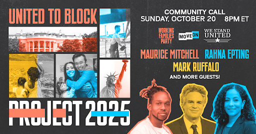 United to Block Project 2025 Community Call. Sunday, October 20, 8 PM ET. Hosted by Working Families Party, MoveOn, We Stand United. Featuring Maurice Mitchell, Rahna Epting, Mark Ruffalo, and more guests! Photos of guests.