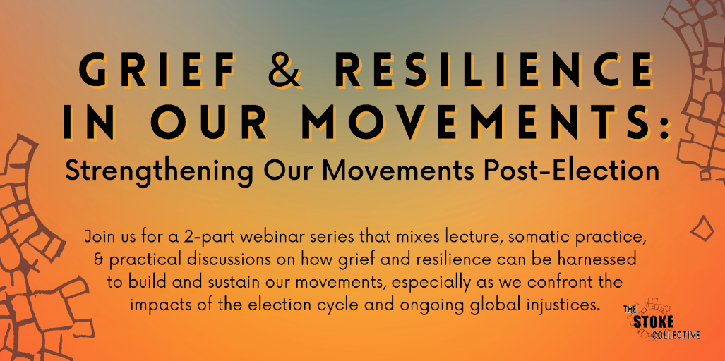 A graphic that reads: Grief & Resilience in Our Movements: Strengthening Our Movements Post-Election. Join us for a 2-part webinar series that mixes lecture, somatic practice, & practical discussions on how grief and resilience can be harnessed to build and sustain our movements, especially as we confront the impacts of the election cycle and ongoing global injustices.