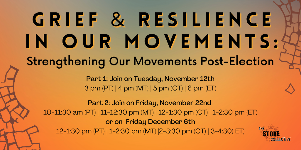 A graphic that reads: Grief & Resilience in Our Movements: Strengthening Our Movements Post-Election. Part 1: Join on Tuesday, November 12th, 3 pm PT / 4 pm MT / 5 pm CT / 6 pm ET. Part 2: Join on Friday, November 22nd, 10-11:30 am PT / 11-12:30 pm MT / 12-1:30 pm CT / 1-2:30 pm ET. Or on Friday, December 6th, 12-1:30 pm PT / 1-2:30 pm MT / 2-3:30 pm CT / 3-4:30 pm ET.