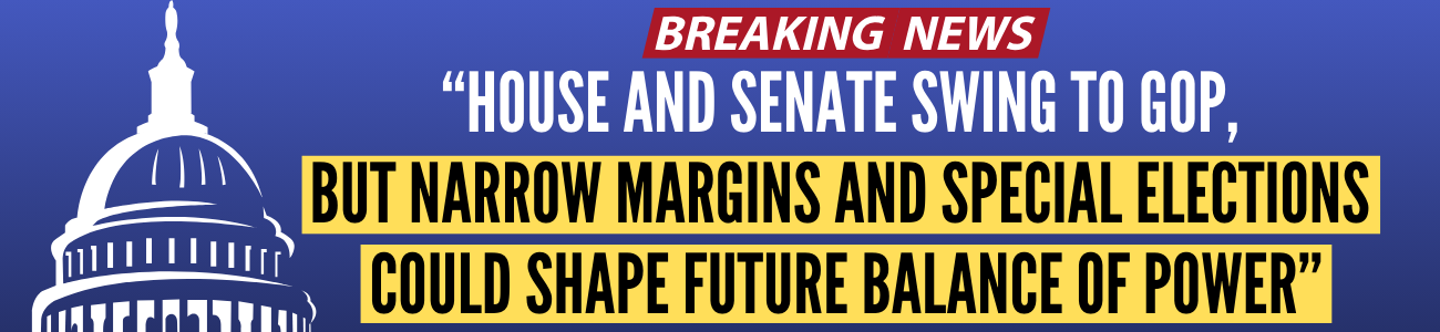 Breaking News: House and Senate Swing to GOP, but Narrow Margins and Special Elections Could Shape Future Balance of Power