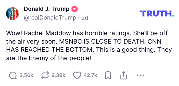 Donald Trump on Truth Social: Wow! Rachel Maddow has horrible ratings. She'll be off the air very soon. MSNBC IS CLOSE TO DEATH. CNN HAS REACHED THE BOTTOM. This is a good thing. They are the Enemy of the people!