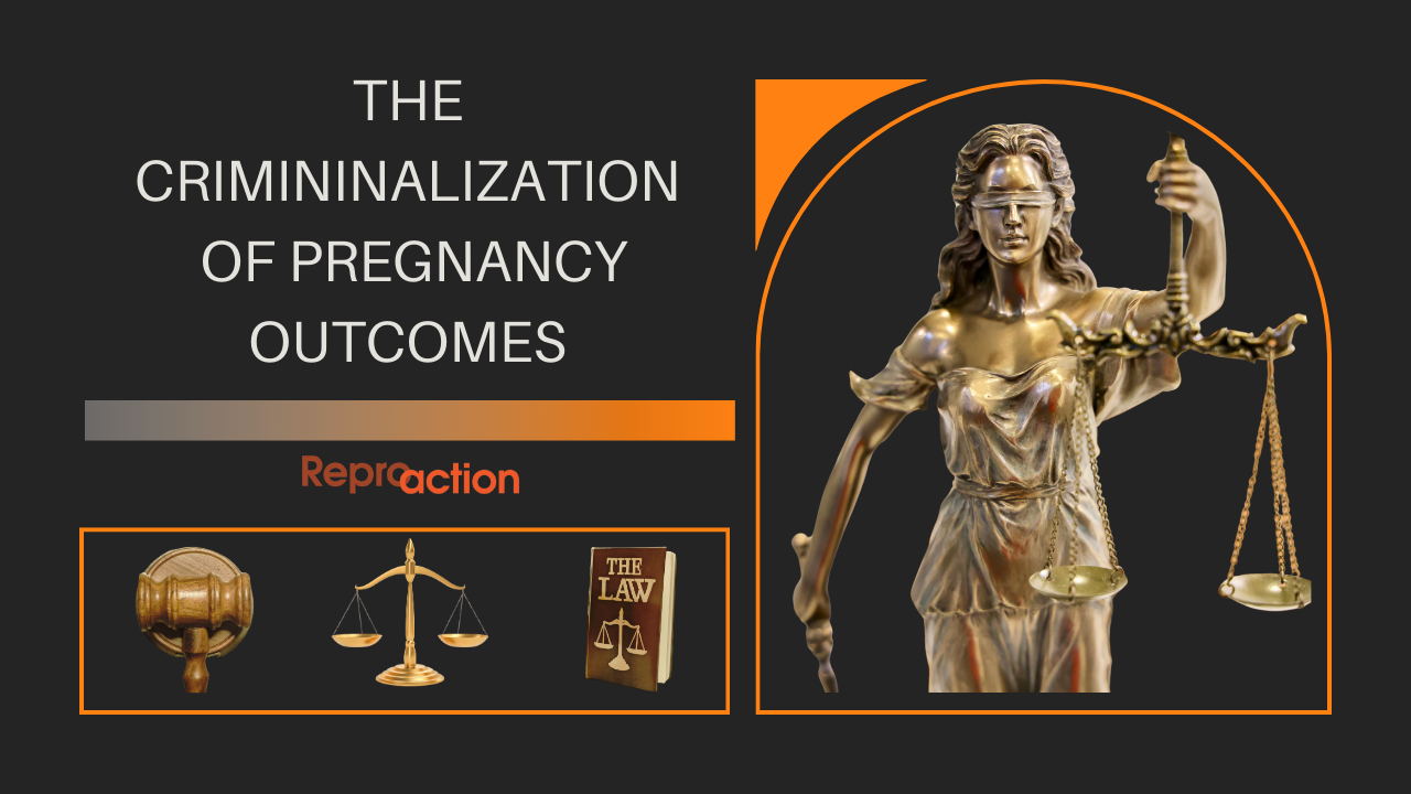 A black background with lady justice holding the scales of justice reads “The Criminalization of Pregnancy Outcomes” below that is the Reproaction logo in orange.