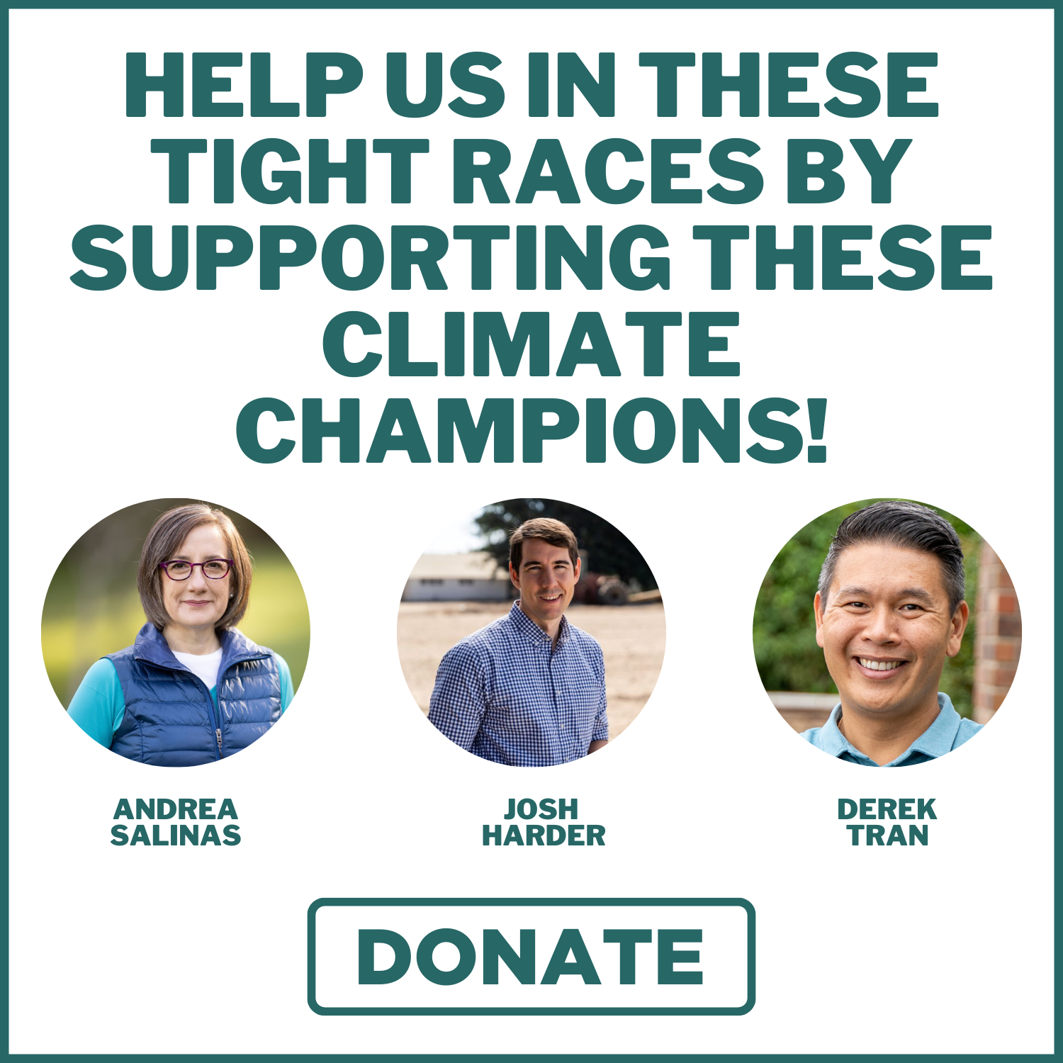  At the top, bold green text on a white background reads, "HELP US IN THESE TIGHT RACES BY SUPPORTING THESE CLIMATE CHAMPIONS!" Below the text, there are three circular portraits. The first portrait on the left shows a person wearing glasses and a blue vest in a natural outdoor setting. The middle portrait depicts a person in a checkered shirt with an outdoor scene in the background. The third portrait on the right features a smiling person in a light blue shirt, also outdoors. Beneath each portrait, green text identifies each individual with their names: "ANDREA SALINAS," "JOSH HARDER," and "DEREK TRAN." At the bottom of the image, there is a large green button with the word "DONATE" in bold capital letters.