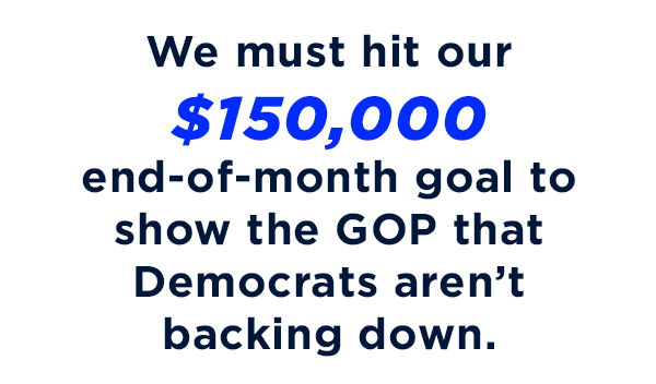 We must hit our $150,000 end-of-month goal to show the GOP that Democrats aren't backing down.                           Don't miss this opportunity to optimize your gift to the DLCC                          