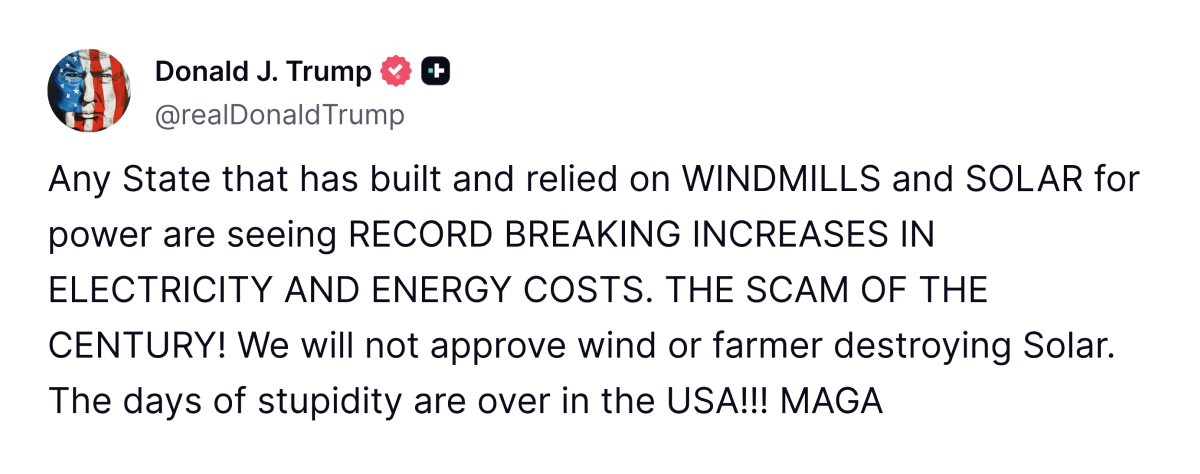 Caption of a Truth Social post from Trump that reads: Any State that had built and relied on WINDMILLS and SOLAR for power are seeing RECORD BREAKING INCREASES IN ELECTRICITY ND ENERGEY COSTS. THE SCAM OF THE CENTURY! We will not approve wind or farmer destroying Solar. The days of stupidity are over n the USA!!! MAGA