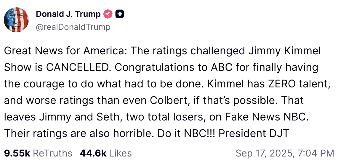 Donald Trump on Truth Social: Great News for America: The ratings challenged Jimmy Kimmel Show is CANCELLED. Congratulations to ABC for finally having the courage to do what had to be done. Kimmel has ZERO talent, and worse ratings than even Colbert, if that’s possible. That leaves Jimmy and Seth, two total losers, on Fake News NBC. Their ratings are also horrible. Do it NBC!!! President DJT