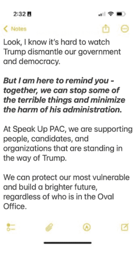 Look, I know it's hard to watch Trump dismantle our government and democracy. But I am here to remind you - together, we can stop some of the terrible things and minimize the harm of his administration. At Speak Up PAC, we are supporting people, candidates, and organizations that are standing in the way of Trump. We can protect our most vulnerable and build a brighter future, regardless of who is in the Oval Office.