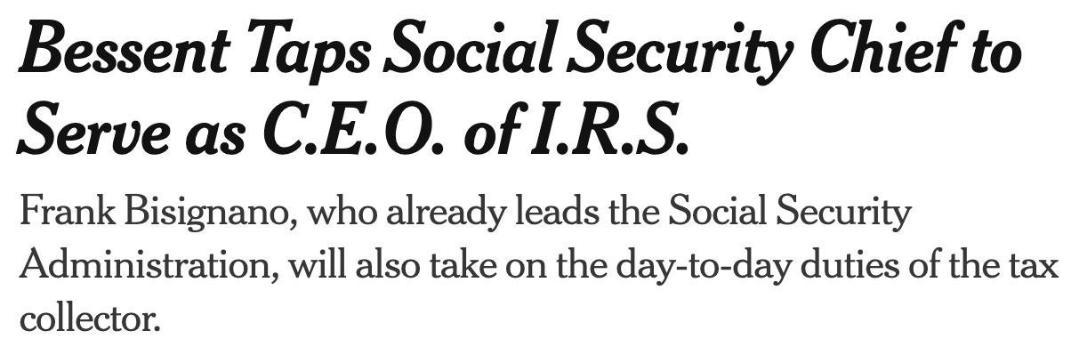 New York Times headline: Bessent taps Social Security Chief to Serve as CEO of IRS. Frank Bisignano, who already leads the Social Security Administration, will also take the day-to-day duties of the tax collector.