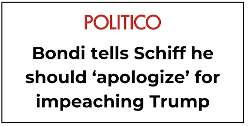 MSNBC: AG Pam Bondi refused to answer key questions, and Adam Schiff kept the receipts / POLITICO: Bondi tells Schiff he should 'apologize' for impeaching Trump / The New Republic: Schiff Lists Every Question Pam Bondi Ignored as She Melts Down / NBC News: Schiff recaps questions Bondi refused to answer during oversight hearing / The Economic Times: 'You'd have been fired, had you...' AG Bondi, Sen. Schiff clash over 'Homon took $50k bribery' claims MSNBC: AG Pam Bondi refused to answer key questions, and Adam Schiff kept the receipts / POLITICO: Bondi tells Schiff he should 'apologize' for impeaching Trump / The New Republic: Schiff Lists Every Question Pam Bondi Ignored as She Melts Down / NBC News: Schiff recaps questions Bondi refused to answer during oversight hearing / The Economic Times: 'You'd have been fired, had you...' AG Bondi, Sen. Schiff clash over 'Homon took $50k bribery' claims