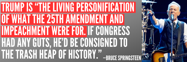 Trump is the living personification of what the 25th amendment and impeachment were for. If Congress had any guts, he'd be cosigned to the trash heap of history - Bruce Springsteen