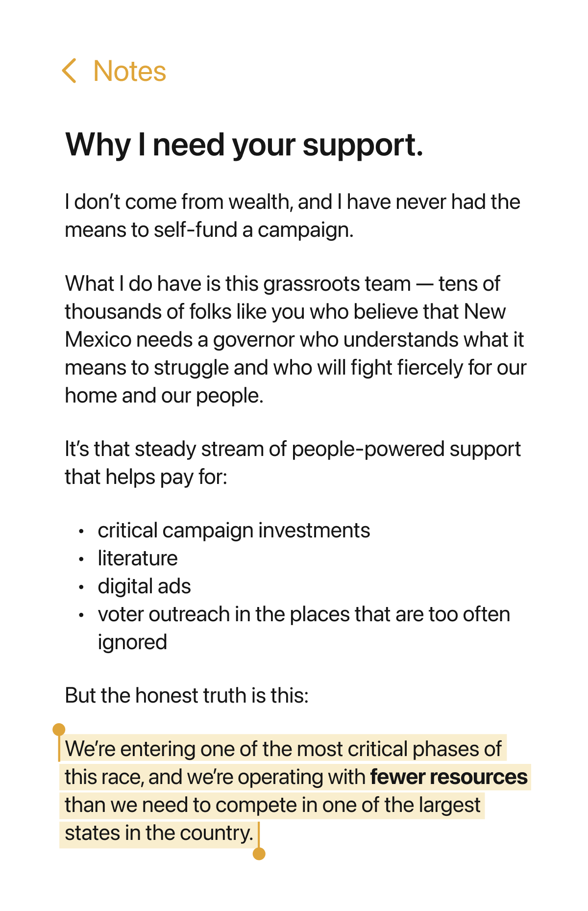 Why I need your support. I don't come from wealth, and I have never had the means to self-fund a campaign. What I do have is this grassroots team - tens of thousands of folks like you who believe that New Mexico needs a governor who understands what it means to struggle and who will fight fiercely for our home and our people. It's that steady stream of people-powered support that helps pay for: critical campaign investments, literature, digital ads, voter outreach in the places that are too often ignored. But the honest truth is this: We're entering one of the most critical phases of this race, and we're operating with fewer resources than we need to compete in one of the largest states in the country.